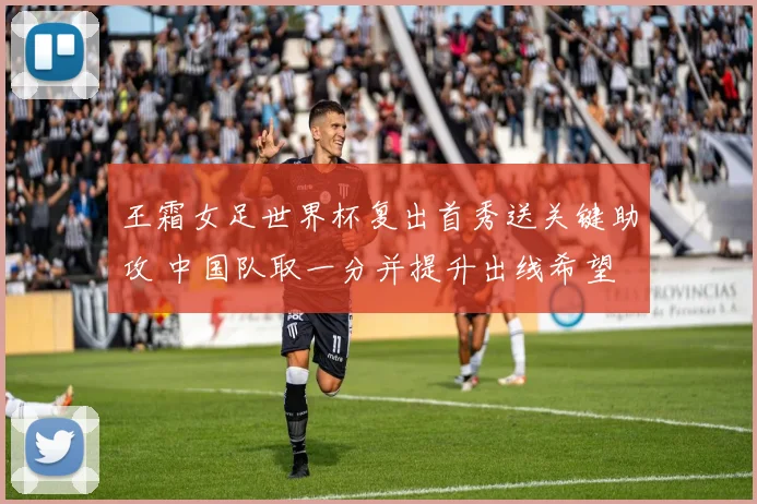 王霜女足世界杯复出首秀送关键助攻 中国队取一分并提升出线希望