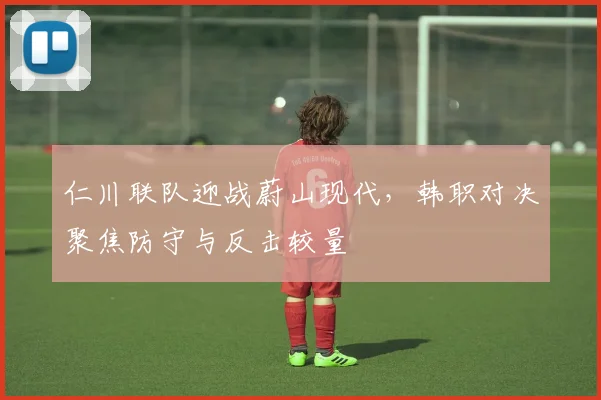 仁川联队迎战蔚山现代,韩职对决聚焦防守与反击较量