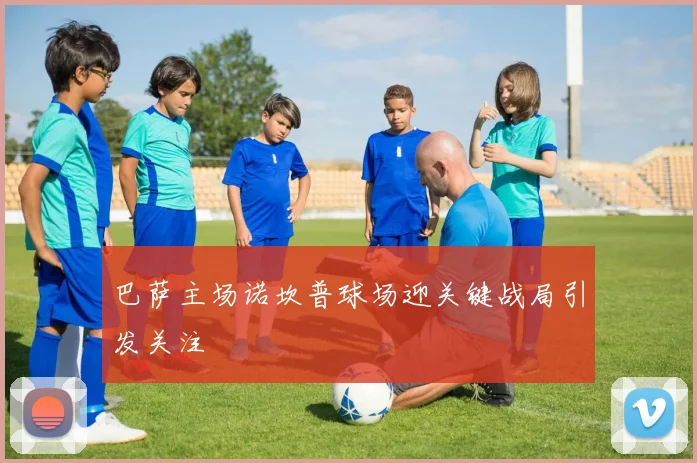 巴萨主场诺坎普球场迎关键战局引发关注