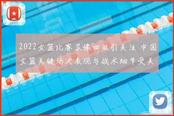 2022女篮比赛录像回放引关注 中国女篮关键场次表现与战术细节受关注