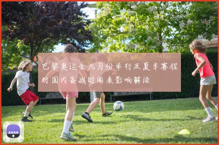 巴黎奥运会几月份举行及夏季赛程对国内备战时间表影响解读