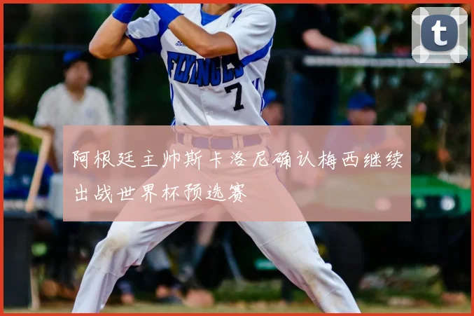阿根廷主帅斯卡洛尼确认梅西继续出战世界杯预选赛