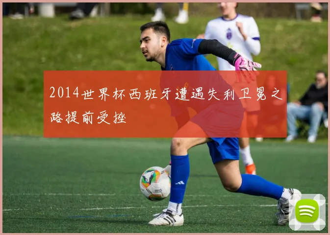 2014世界杯西班牙遭遇失利卫冕之路提前受挫
