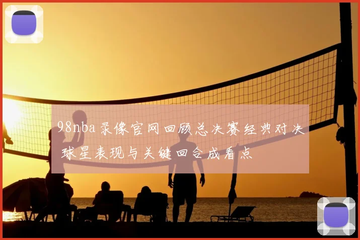 98nba录像官网回顾总决赛经典对决 球星表现与关键回合成看点
