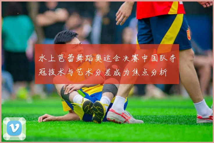 水上芭蕾舞蹈奥运会决赛中国队夺冠技术与艺术分差成为焦点分析
