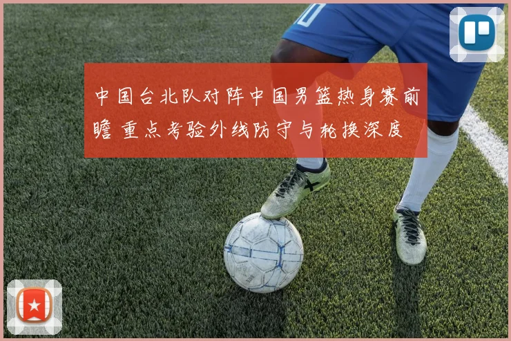 中国台北队对阵中国男篮热身赛前瞻 重点考验外线防守与轮换深度