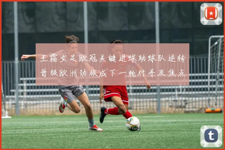 王霜女足欧冠关键进球助球队逆转晋级欧洲劲旅成下一轮对手及焦点