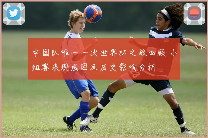 中国队唯一一次世界杯之旅回顾 小组赛表现成因及历史影响分析