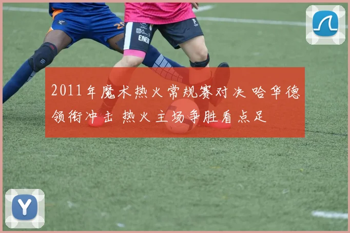 2011年魔术热火常规赛对决 哈华德领衔冲击 热火主场争胜看点足