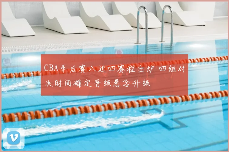 CBA季后赛八进四赛程出炉 四组对决时间确定晋级悬念升级