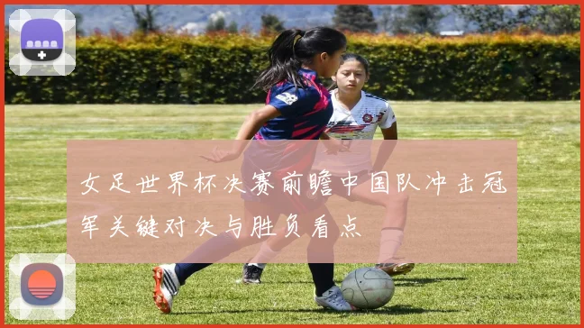 女足世界杯决赛前瞻中国队冲击冠军关键对决与胜负看点