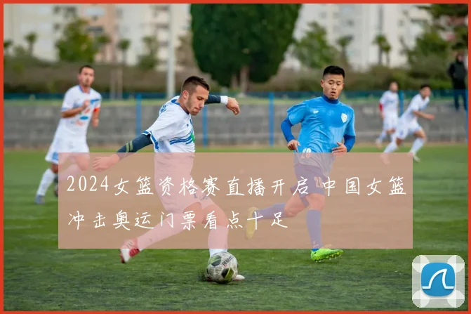 2024女篮资格赛直播开启 中国女篮冲击奥运门票看点十足