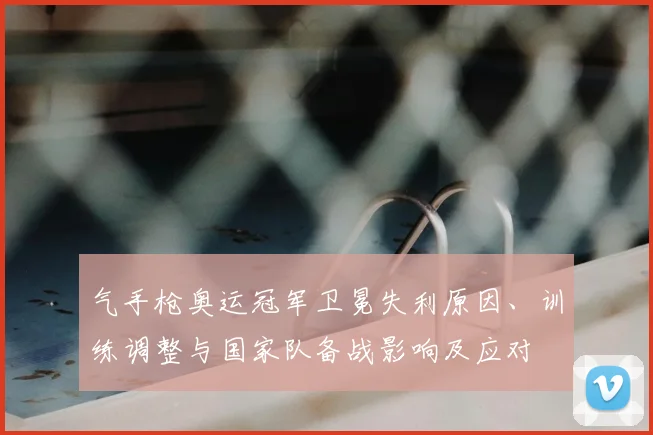 气手枪奥运冠军卫冕失利原因、训练调整与国家队备战影响及应对