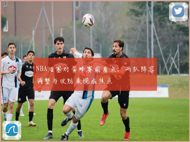 NBA活塞对黄蜂赛前看点：两队阵容调整与攻防表现成焦点