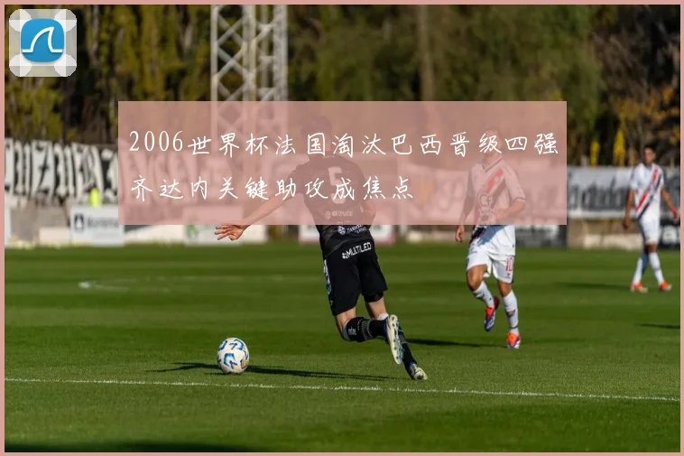 2006世界杯法国淘汰巴西晋级四强齐达内关键助攻成焦点