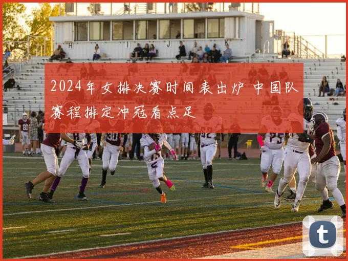 2024年女排决赛时间表出炉 中国队赛程排定冲冠看点足