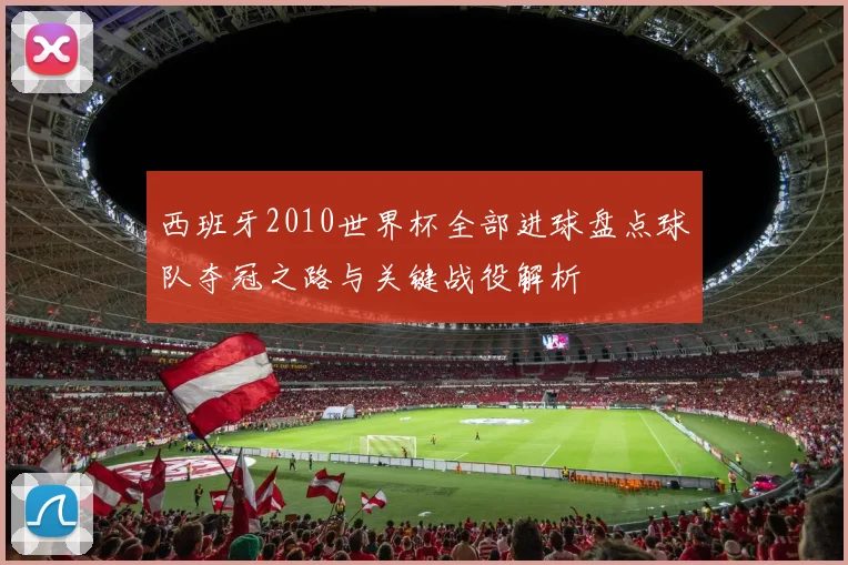西班牙2010世界杯全部进球盘点球队夺冠之路与关键战役解析
