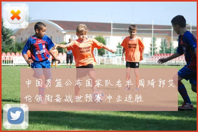 中国男篮公布国家队名单 周琦郭艾伦领衔备战世预赛冲击连胜