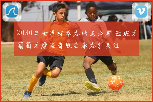 2030年世界杯举办地点公布 西班牙葡萄牙摩洛哥联合承办引关注