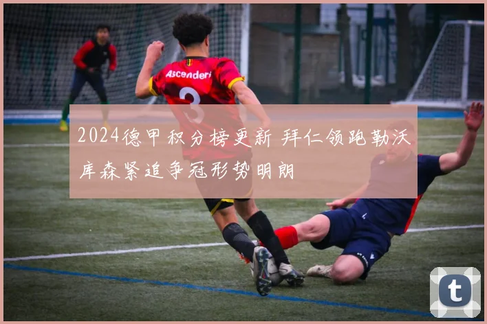 2024德甲积分榜更新 拜仁领跑勒沃库森紧追争冠形势明朗