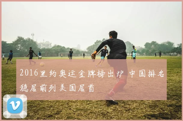 2016里约奥运金牌榜出炉 中国排名稳居前列美国居首