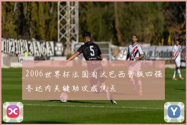 2006世界杯法国淘汰巴西晋级四强齐达内关键助攻成焦点