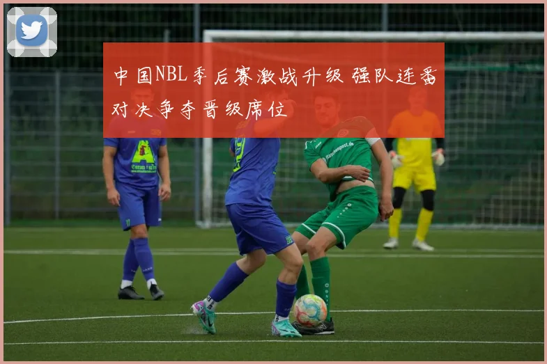 中国NBL季后赛激战升级 强队连番对决争夺晋级席位