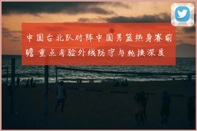 中国台北队对阵中国男篮热身赛前瞻 重点考验外线防守与轮换深度