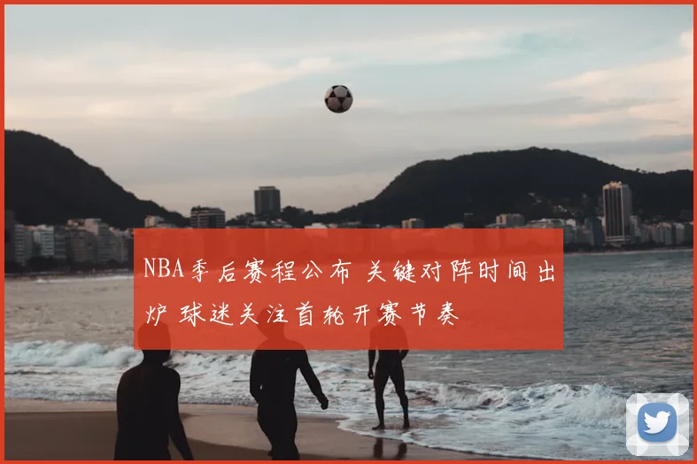 NBA季后赛程公布 关键对阵时间出炉 球迷关注首轮开赛节奏