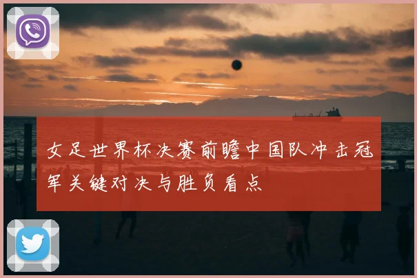 女足世界杯决赛前瞻中国队冲击冠军关键对决与胜负看点