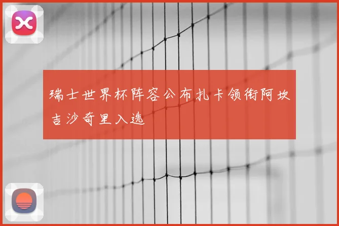 瑞士世界杯阵容公布扎卡领衔阿坎吉沙奇里入选