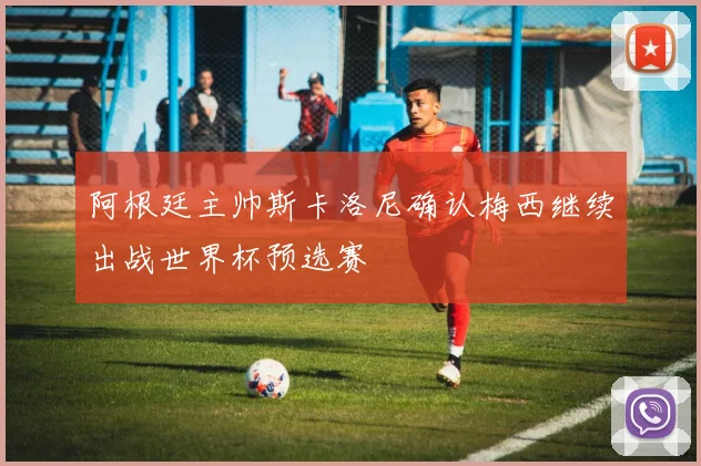阿根廷主帅斯卡洛尼确认梅西继续出战世界杯预选赛