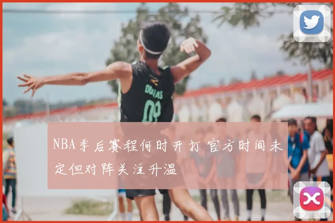 NBA季后赛程何时开打 官方时间未定但对阵关注升温