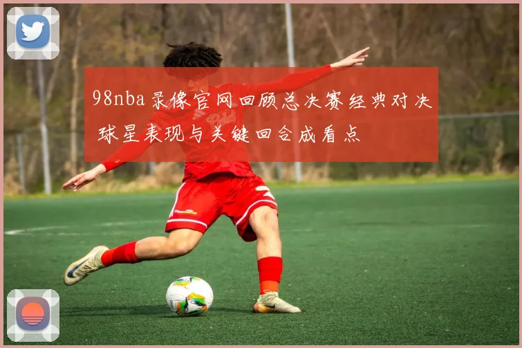 98nba录像官网回顾总决赛经典对决 球星表现与关键回合成看点