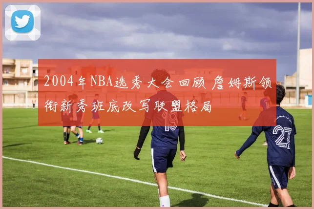 2004年NBA选秀大会回顾 詹姆斯领衔新秀班底改写联盟格局