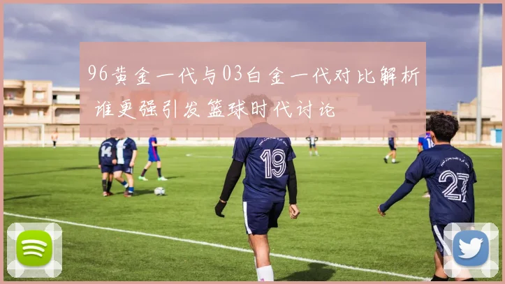 96黄金一代与03白金一代对比解析 谁更强引发篮球时代讨论