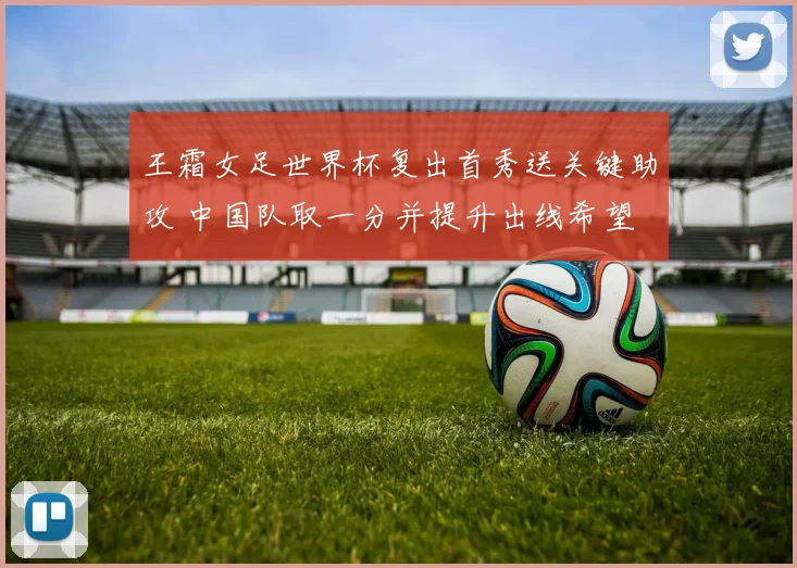 王霜女足世界杯复出首秀送关键助攻 中国队取一分并提升出线希望