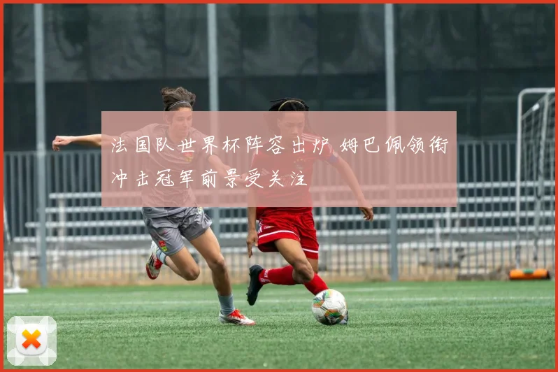 法国队世界杯阵容出炉 姆巴佩领衔冲击冠军前景受关注