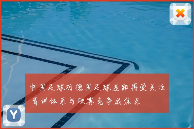 中国足球对德国足球差距再受关注 青训体系与联赛竞争成焦点