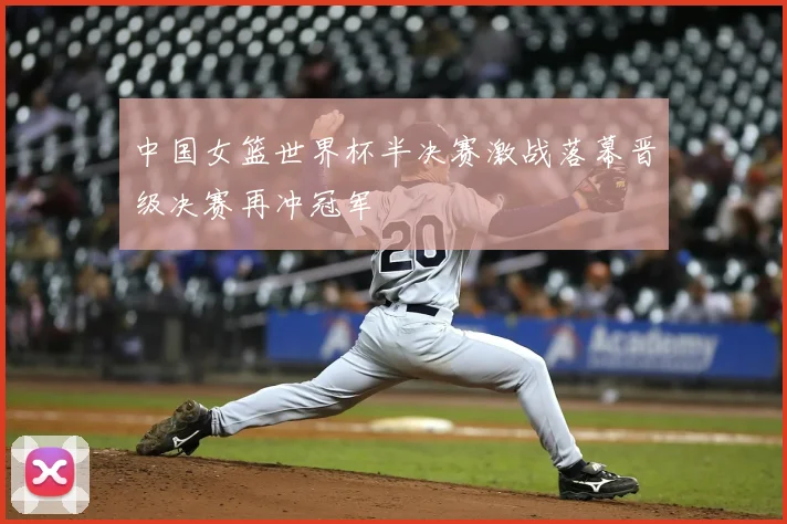 中国女篮世界杯半决赛激战落幕晋级决赛再冲冠军