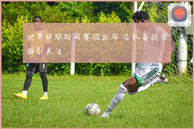 世界杯球时间赛程发布 各队备战安排引关注