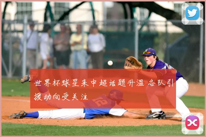 世界杯球星来中超话题升温 各队引援动向受关注