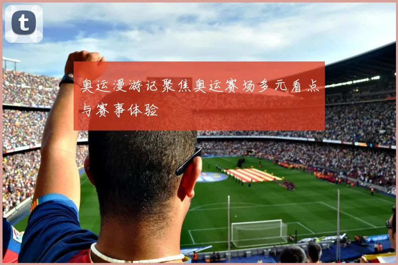 奥运漫游记聚焦奥运赛场多元看点与赛事体验
