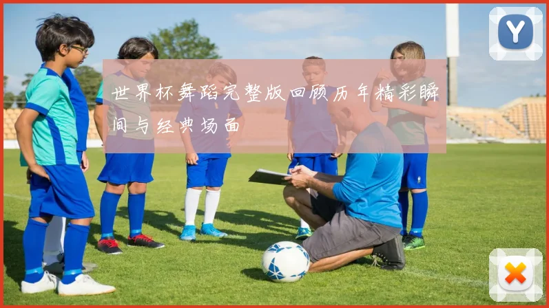 世界杯舞蹈完整版回顾历年精彩瞬间与经典场面