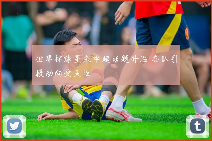 世界杯球星来中超话题升温 各队引援动向受关注